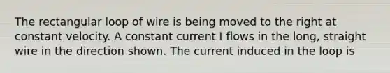 The rectangular loop of wire is being moved to the right at constant velocity. A constant current I flows in the long, straight wire in the direction shown. The current induced in the loop is