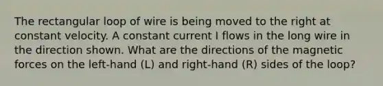 The rectangular loop of wire is being moved to the right at constant velocity. A constant current I flows in the long wire in the direction shown. What are the directions of the magnetic forces on the left-hand (L) and right-hand (R) sides of the loop?