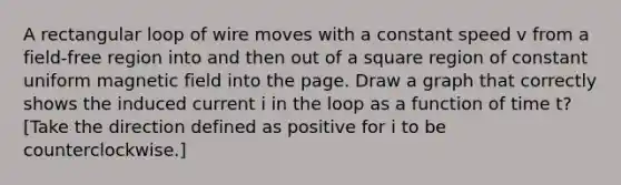 A rectangular loop of wire moves with a constant speed v from a field-free region into and then out of a square region of constant uniform magnetic field into the page. Draw a graph that correctly shows the induced current i in the loop as a function of time t? [Take the direction defined as positive for i to be counterclockwise.]