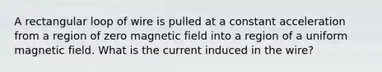 A rectangular loop of wire is pulled at a constant acceleration from a region of zero magnetic field into a region of a uniform magnetic field. What is the current induced in the wire?