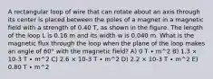 A rectangular loop of wire that can rotate about an axis through its center is placed between the poles of a magnet in a magnetic field with a strength of 0.40 T, as shown in the figure. The length of the loop L is 0.16 m and its width w is 0.040 m. What is the magnetic flux through the loop when the plane of the loop makes an angle of 60° with the magnetic field? A) 0 T ∙ m^2 B) 1.3 × 10-3 T ∙ m^2 C) 2.6 × 10-3 T ∙ m^2 D) 2.2 × 10-3 T ∙ m^2 E) 0.80 T ∙ m^2