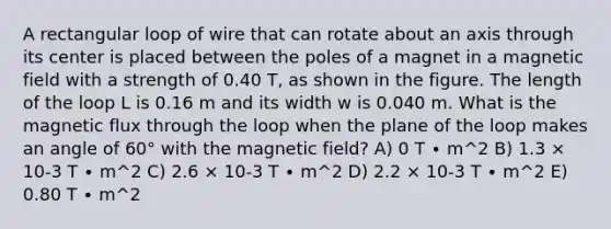 A rectangular loop of wire that can rotate about an axis through its center is placed between the poles of a magnet in a magnetic field with a strength of 0.40 T, as shown in the figure. The length of the loop L is 0.16 m and its width w is 0.040 m. What is the magnetic flux through the loop when the plane of the loop makes an angle of 60° with the magnetic field? A) 0 T ∙ m^2 B) 1.3 × 10-3 T ∙ m^2 C) 2.6 × 10-3 T ∙ m^2 D) 2.2 × 10-3 T ∙ m^2 E) 0.80 T ∙ m^2