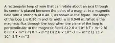 A rectangular loop of wire that can rotate about an axis through its center is placed between the poles of a magnet in a magnetic field with a strength of 0.40 T, as shown in the figure. The length of the loop L is 0.16 m and its width w is 0.040 m. What is the magnetic flux through the loop when the plane of the loop is perpendicular to the magnetic field? A) 2.6 × 10^3 T ∙ m^2 B) 0.80 T ∙ m^2 C) 0 T ∙ m^2 D) 2.6 × 10^-3 T ∙ m^2 E) 13 × 10^-3 T ∙ m^2