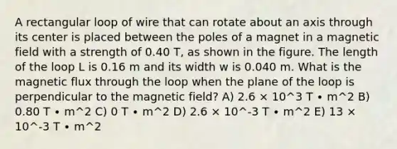 A rectangular loop of wire that can rotate about an axis through its center is placed between the poles of a magnet in a magnetic field with a strength of 0.40 T, as shown in the figure. The length of the loop L is 0.16 m and its width w is 0.040 m. What is the magnetic flux through the loop when the plane of the loop is perpendicular to the magnetic field? A) 2.6 × 10^3 T ∙ m^2 B) 0.80 T ∙ m^2 C) 0 T ∙ m^2 D) 2.6 × 10^-3 T ∙ m^2 E) 13 × 10^-3 T ∙ m^2