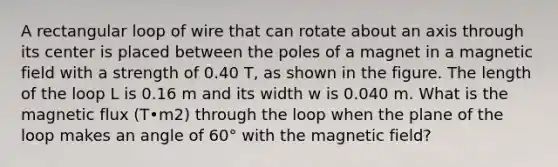 A rectangular loop of wire that can rotate about an axis through its center is placed between the poles of a magnet in a magnetic field with a strength of 0.40 T, as shown in the figure. The length of the loop L is 0.16 m and its width w is 0.040 m. What is the magnetic flux (T•m2) through the loop when the plane of the loop makes an angle of 60° with the magnetic field?