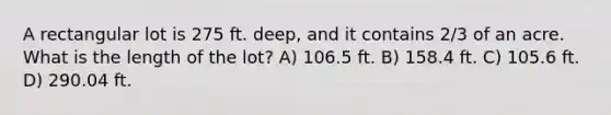 A rectangular lot is 275 ft. deep, and it contains 2/3 of an acre. What is the length of the lot? A) 106.5 ft. B) 158.4 ft. C) 105.6 ft. D) 290.04 ft.