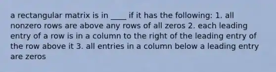 a rectangular matrix is in ____ if it has the following: 1. all nonzero rows are above any rows of all zeros 2. each leading entry of a row is in a column to the right of the leading entry of the row above it 3. all entries in a column below a leading entry are zeros