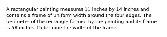 A rectangular painting measures 11 inches by 14 inches and contains a frame of uniform width around the four edges. The perimeter of the rectangle formed by the painting and its frame is 58 inches. Determine the width of the frame.