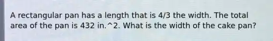 A rectangular pan has a length that is 4/3 the width. The total area of the pan is 432 in.^2. What is the width of the cake pan?