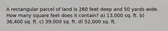 A rectangular parcel of land is 260 feet deep and 50 yards wide. How many square feet does it contain? a) 13,000 sq. ft. b) 36,400 sq. ft. c) 39,000 sq. ft. d) 52,000 sq. ft.