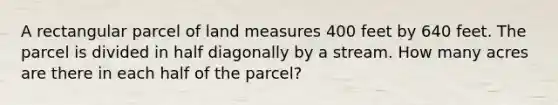 A rectangular parcel of land measures 400 feet by 640 feet. The parcel is divided in half diagonally by a stream. How many acres are there in each half of the parcel?