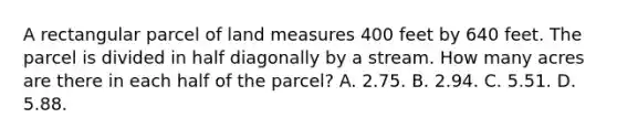 A rectangular parcel of land measures 400 feet by 640 feet. The parcel is divided in half diagonally by a stream. How many acres are there in each half of the parcel? A. 2.75. B. 2.94. C. 5.51. D. 5.88.