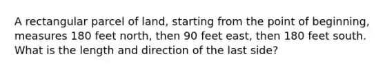 A rectangular parcel of land, starting from the point of beginning, measures 180 feet north, then 90 feet east, then 180 feet south. What is the length and direction of the last side?