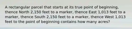 A rectangular parcel that starts at its true point of beginning, thence North 2,150 feet to a marker, thence East 1,013 feet to a marker, thence South 2,150 feet to a marker, thence West 1,013 feet to the point of beginning contains how many acres?