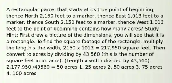 A rectangular parcel that starts at its true point of beginning, thence North 2,150 feet to a marker, thence East 1,013 feet to a marker, thence South 2,150 feet to a marker, thence West 1,013 feet to the point of beginning contains how many acres? Study Hint: First draw a picture of the dimensions, you will see that it is a rectangle. To find the square footage of the rectangle, multiply the length x the width, 2150 x 1013 = 217,950 square feet. Then convert to acres by dividing by 43,560 (this is the number of square feet in an acre). (Length x width divided by 43,560). 2,177,950 /43560 = 50 acres 1. 25 acres 2. 50 acres 3. 75 acres 4. 100 acres