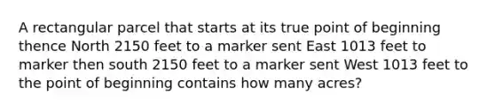 A rectangular parcel that starts at its true point of beginning thence North 2150 feet to a marker sent East 1013 feet to marker then south 2150 feet to a marker sent West 1013 feet to the point of beginning contains how many acres?