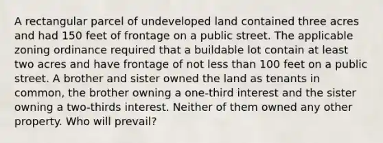 A rectangular parcel of undeveloped land contained three acres and had 150 feet of frontage on a public street. The applicable zoning ordinance required that a buildable lot contain at least two acres and have frontage of not <a href='https://www.questionai.com/knowledge/k7BtlYpAMX-less-than' class='anchor-knowledge'>less than</a> 100 feet on a public street. A brother and sister owned the land as tenants in common, the brother owning a one-third interest and the sister owning a two-thirds interest. Neither of them owned any other property. Who will prevail?