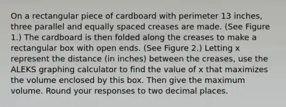 On a rectangular piece of cardboard with perimeter 13 inches, three parallel and equally spaced creases are made. (See Figure 1.) The cardboard is then folded along the creases to make a rectangular box with open ends. (See Figure 2.) Letting x represent the distance (in inches) between the creases, use the ALEKS graphing calculator to find the value of x that maximizes the volume enclosed by this box. Then give the maximum volume. Round your responses to two decimal places.