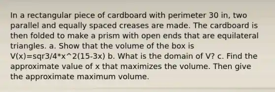 In a rectangular piece of cardboard with perimeter 30 in, two parallel and equally spaced creases are made. The cardboard is then folded to make a prism with open ends that are equilateral triangles. a. Show that the volume of the box is V(x)=sqr3/4*x^2(15-3x) b. What is the domain of V? c. Find the approximate value of x that maximizes the volume. Then give the approximate maximum volume.