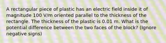 A rectangular piece of plastic has an electric field inside it of magnitude 100 V/m oriented parallel to the thickness of the rectangle. The thickness of the plastic is 0.01 m. What is the potential difference between the two faces of the block? (Ignore negative signs)