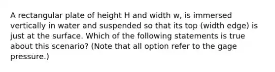 A rectangular plate of height H and width w, is immersed vertically in water and suspended so that its top (width edge) is just at the surface. Which of the following statements is true about this scenario? (Note that all option refer to the gage pressure.)