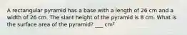 A rectangular pyramid has a base with a length of 26 cm and a width of 26 cm. The slant height of the pyramid is 8 cm. What is the surface area of the pyramid? ___ cm²