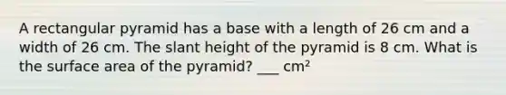 A rectangular pyramid has a base with a length of 26 cm and a width of 26 cm. The slant height of the pyramid is 8 cm. What is the surface area of the pyramid? ___ cm²