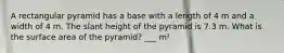 A rectangular pyramid has a base with a length of 4 m and a width of 4 m. The slant height of the pyramid is 7.3 m. What is the surface area of the pyramid? ___ m²