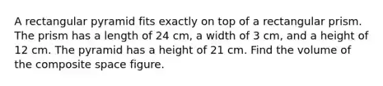 A rectangular pyramid fits exactly on top of a rectangular prism. The prism has a length of 24 cm, a width of 3 cm, and a height of 12 cm. The pyramid has a height of 21 cm. Find the volume of the composite space figure.