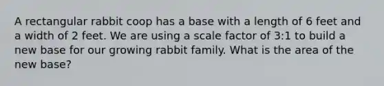 A rectangular rabbit coop has a base with a length of 6 feet and a width of 2 feet. We are using a scale factor of 3:1 to build a new base for our growing rabbit family. What is the area of the new base?