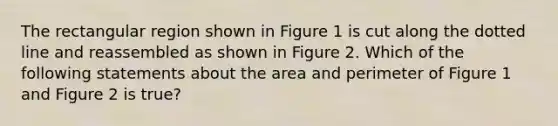 The rectangular region shown in Figure 1 is cut along the dotted line and reassembled as shown in Figure 2. Which of the following statements about the area and perimeter of Figure 1 and Figure 2 is true?