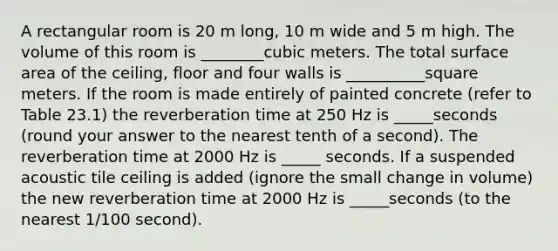 A rectangular room is 20 m long, 10 m wide and 5 m high. The volume of this room is ________cubic meters. The total surface area of the ceiling, floor and four walls is __________square meters. If the room is made entirely of painted concrete (refer to Table 23.1) the reverberation time at 250 Hz is _____seconds (round your answer to the nearest tenth of a second). The reverberation time at 2000 Hz is _____ seconds. If a suspended acoustic tile ceiling is added (ignore the small change in volume) the new reverberation time at 2000 Hz is _____seconds (to the nearest 1/100 second).