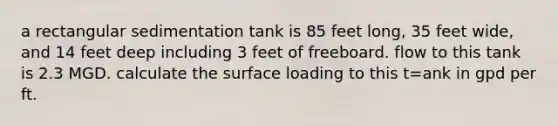 a rectangular sedimentation tank is 85 feet long, 35 feet wide, and 14 feet deep including 3 feet of freeboard. flow to this tank is 2.3 MGD. calculate the surface loading to this t=ank in gpd per ft.