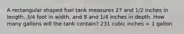 A rectangular shaped fuel tank measures 27 and 1/2 inches in length, 3/4 foot in width, and 8 and 1/4 inches in depth. How many gallons will the tank contain? 231 cubic inches = 1 gallon