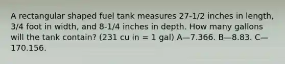 A rectangular shaped fuel tank measures 27-1/2 inches in length, 3/4 foot in width, and 8-1/4 inches in depth. How many gallons will the tank contain? (231 cu in = 1 gal) A—7.366. B—8.83. C—170.156.