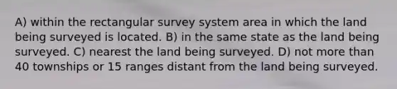 A) within the rectangular survey system area in which the land being surveyed is located. B) in the same state as the land being surveyed. C) nearest the land being surveyed. D) not more than 40 townships or 15 ranges distant from the land being surveyed.