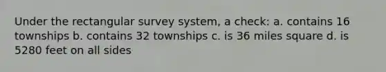 Under the rectangular survey system, a check: a. contains 16 townships b. contains 32 townships c. is 36 miles square d. is 5280 feet on all sides