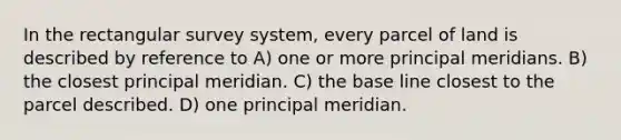 In the rectangular survey system, every parcel of land is described by reference to A) one or more principal meridians. B) the closest principal meridian. C) the base line closest to the parcel described. D) one principal meridian.