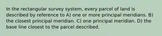 In the rectangular survey system, every parcel of land is described by reference to A) one or more principal meridians. B) the closest principal meridian. C) one principal meridian. D) the base line closest to the parcel described.