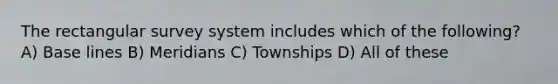 The rectangular survey system includes which of the following? A) Base lines B) Meridians C) Townships D) All of these