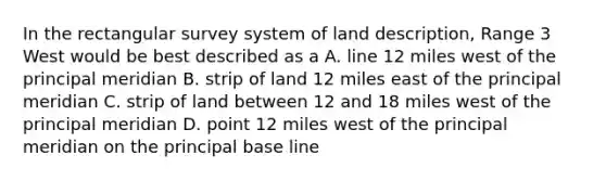 In the rectangular survey system of land description, Range 3 West would be best described as a A. line 12 miles west of the principal meridian B. strip of land 12 miles east of the principal meridian C. strip of land between 12 and 18 miles west of the principal meridian D. point 12 miles west of the principal meridian on the principal base line