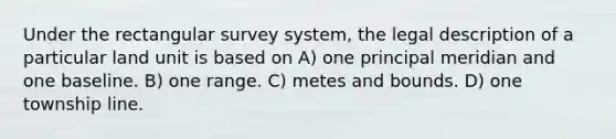 Under the rectangular survey system, the legal description of a particular land unit is based on A) one principal meridian and one baseline. B) one range. C) metes and bounds. D) one township line.