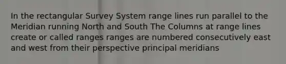 In the rectangular Survey System range lines run parallel to the Meridian running North and South The Columns at range lines create or called ranges ranges are numbered consecutively east and west from their perspective principal meridians