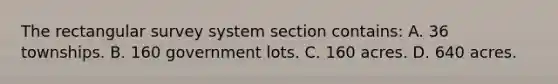 The rectangular survey system section contains: A. 36 townships. B. 160 government lots. C. 160 acres. D. 640 acres.