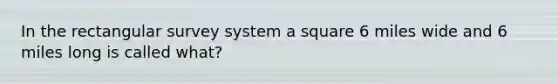 In the rectangular survey system a square 6 miles wide and 6 miles long is called what?