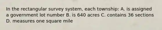 In the rectangular survey system, each township: A. is assigned a government lot number B. is 640 acres C. contains 36 sections D. measures one square mile