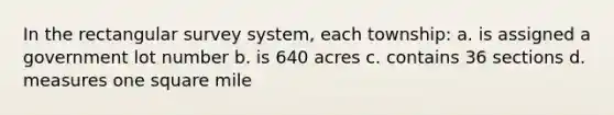 In the rectangular survey system, each township: a. is assigned a government lot number b. is 640 acres c. contains 36 sections d. measures one square mile