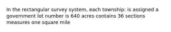 In the rectangular survey system, each township: is assigned a government lot number is 640 acres contains 36 sections measures one square mile