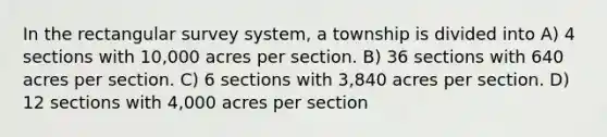 In the rectangular survey system, a township is divided into A) 4 sections with 10,000 acres per section. B) 36 sections with 640 acres per section. C) 6 sections with 3,840 acres per section. D) 12 sections with 4,000 acres per section