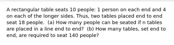 A rectangular table seats 10 ​people: 1 person on each end and 4 on each of the longer sides.​ Thus, two tables placed end to end seat 18 people. ​ (a) How many people can be seated if n tables are placed in a line end to​ end? ​ (b) How many​ tables, set end to​ end, are required to seat 140 ​people?